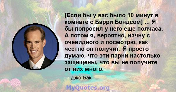 [Если бы у вас было 10 минут в комнате с Барри Бондсом] ... Я бы попросил у него еще полчаса. А потом я, вероятно, начну с очевидного и посмотрю, как честно он получит. Я просто думаю, что эти парни настолько защищены,