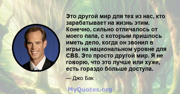 Это другой мир для тех из нас, кто зарабатывает на жизнь этим. Конечно, сильно отличалось от моего папа, с которым пришлось иметь дело, когда он звонил в игры на национальном уровне для CBS. Это просто другой мир. Я не