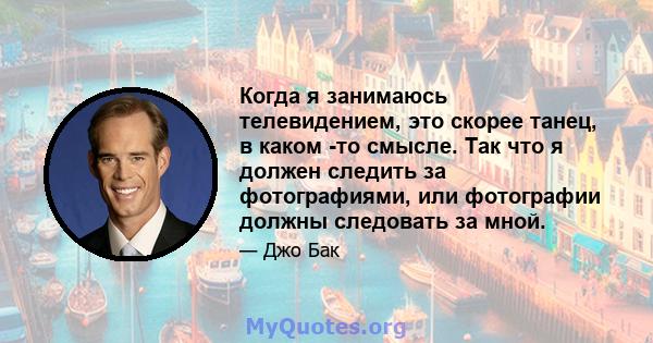 Когда я занимаюсь телевидением, это скорее танец, в каком -то смысле. Так что я должен следить за фотографиями, или фотографии должны следовать за мной.