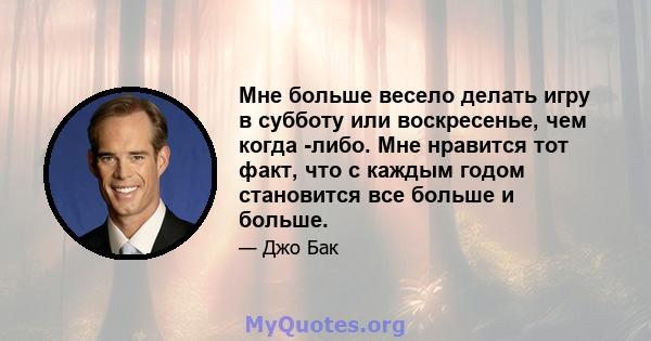 Мне больше весело делать игру в субботу или воскресенье, чем когда -либо. Мне нравится тот факт, что с каждым годом становится все больше и больше.