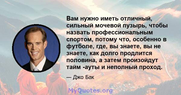 Вам нужно иметь отличный, сильный мочевой пузырь, чтобы назвать профессиональным спортом, потому что, особенно в футболе, где, вы знаете, вы не знаете, как долго продлится половина, а затем произойдут тайм -ауты и