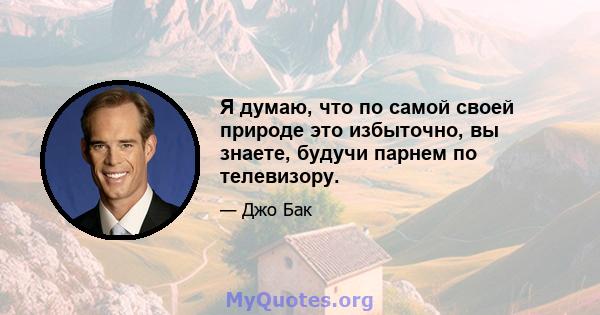 Я думаю, что по самой своей природе это избыточно, вы знаете, будучи парнем по телевизору.