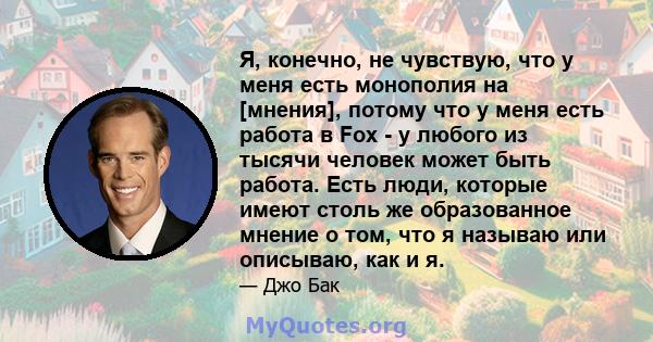 Я, конечно, не чувствую, что у меня есть монополия на [мнения], потому что у меня есть работа в Fox - у любого из тысячи человек может быть работа. Есть люди, которые имеют столь же образованное мнение о том, что я