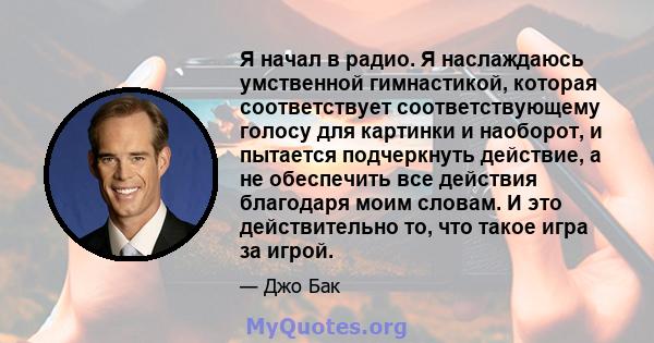 Я начал в радио. Я наслаждаюсь умственной гимнастикой, которая соответствует соответствующему голосу для картинки и наоборот, и пытается подчеркнуть действие, а не обеспечить все действия благодаря моим словам. И это