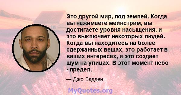 Это другой мир, под землей. Когда вы нажимаете мейнстрим, вы достигаете уровня насыщения, и это выключает некоторых людей. Когда вы находитесь на более сдержанных вещах, это работает в ваших интересах, и это создает шум 