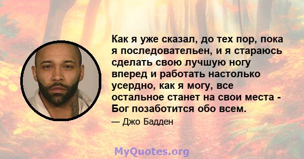 Как я уже сказал, до тех пор, пока я последовательен, и я стараюсь сделать свою лучшую ногу вперед и работать настолько усердно, как я могу, все остальное станет на свои места - Бог позаботится обо всем.