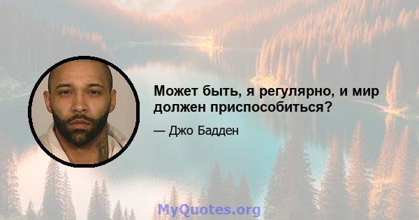 Может быть, я регулярно, и мир должен приспособиться?