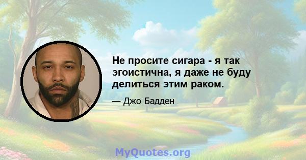 Не просите сигара - я так эгоистична, я даже не буду делиться этим раком.