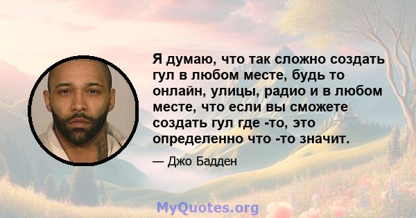 Я думаю, что так сложно создать гул в любом месте, будь то онлайн, улицы, радио и в любом месте, что если вы сможете создать гул где -то, это определенно что -то значит.