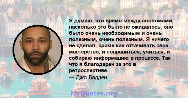 Я думаю, что время между альбомами, насколько это было не ожидалось, оно было очень необходимым и очень полезным, очень полезным. Я ничего не сделал, кроме как оттачивать свое мастерство, и поправиться, учиться, и