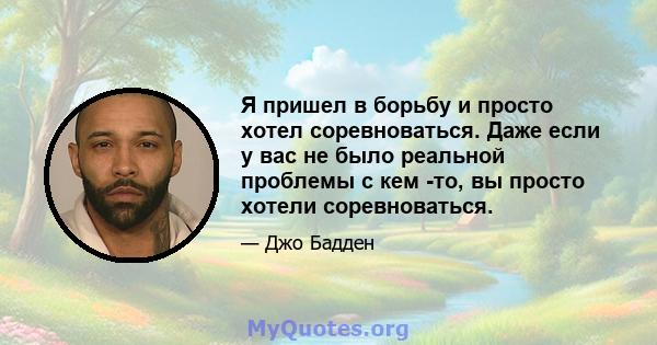 Я пришел в борьбу и просто хотел соревноваться. Даже если у вас не было реальной проблемы с кем -то, вы просто хотели соревноваться.