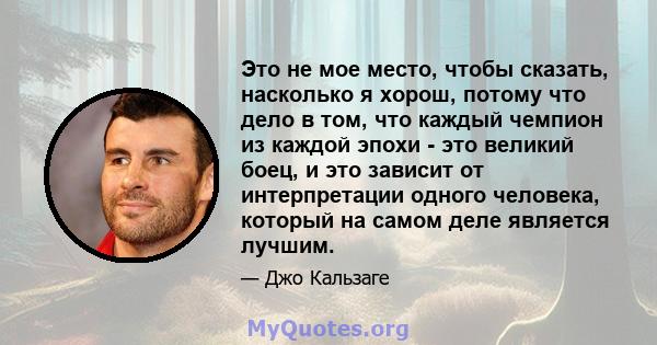 Это не мое место, чтобы сказать, насколько я хорош, потому что дело в том, что каждый чемпион из каждой эпохи - это великий боец, и это зависит от интерпретации одного человека, который на самом деле является лучшим.