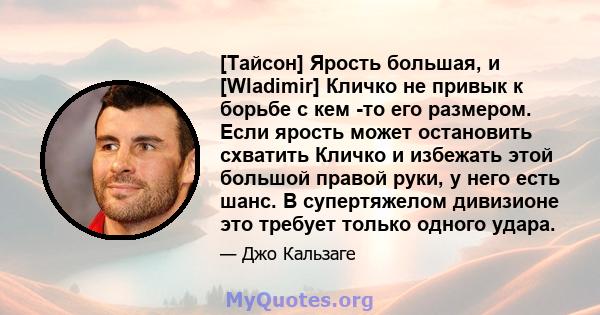 [Тайсон] Ярость большая, и [Wladimir] Кличко не привык к борьбе с кем -то его размером. Если ярость может остановить схватить Кличко и избежать этой большой правой руки, у него есть шанс. В супертяжелом дивизионе это