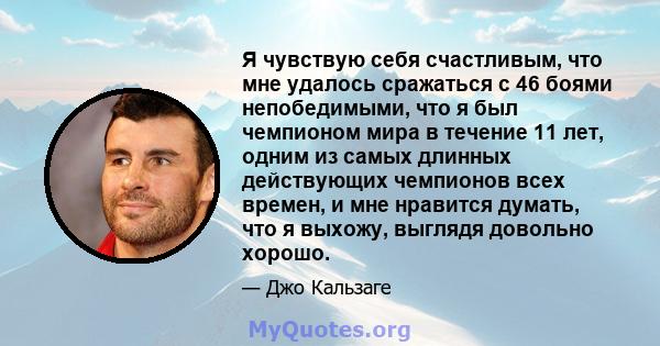 Я чувствую себя счастливым, что мне удалось сражаться с 46 боями непобедимыми, что я был чемпионом мира в течение 11 лет, одним из самых длинных действующих чемпионов всех времен, и мне нравится думать, что я выхожу,