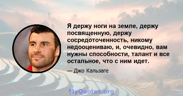 Я держу ноги на земле, держу посвященную, держу сосредоточенность, никому недооцениваю, и, очевидно, вам нужны способности, талант и все остальное, что с ним идет.