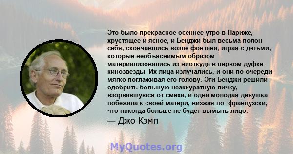 Это было прекрасное осеннее утро в Париже, хрустящее и ясное, и Бенджи был весьма полон себя, скончавшись возле фонтана, играя с детьми, которые необъяснимым образом материализовались из ниоткуда в первом дуфке