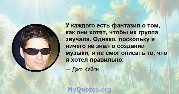 У каждого есть фантазия о том, как они хотят, чтобы их группа звучала. Однако, поскольку я ничего не знал о создании музыки, я не смог описать то, что я хотел правильно.