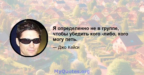 Я определенно не в группе, чтобы убедить кого -либо, кого могу петь.