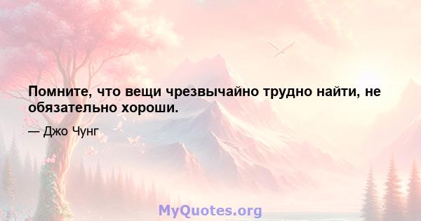 Помните, что вещи чрезвычайно трудно найти, не обязательно хороши.