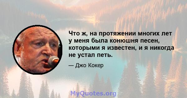 Что ж, на протяжении многих лет у меня была конюшня песен, которыми я известен, и я никогда не устал петь.