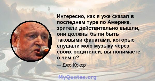 Интересно, как я уже сказал в последнем туре по Америке, зрители действительно вышли, они должны были быть таковыми фанатами, которые слушали мою музыку через своих родителей, вы понимаете, о чем я?