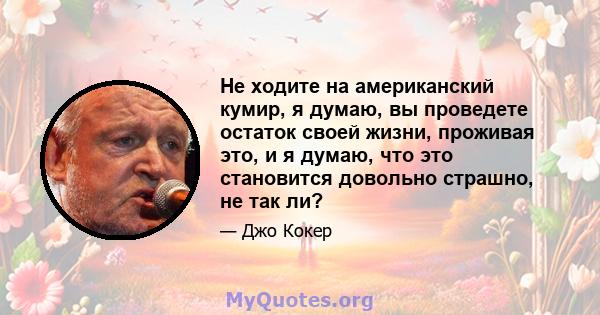 Не ходите на американский кумир, я думаю, вы проведете остаток своей жизни, проживая это, и я думаю, что это становится довольно страшно, не так ли?