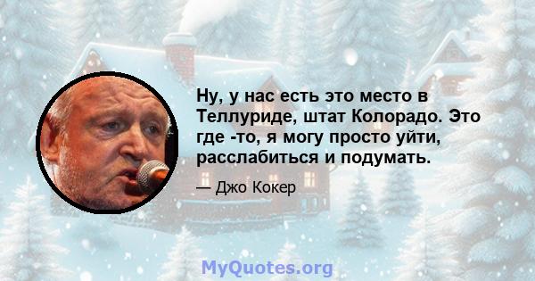 Ну, у нас есть это место в Теллуриде, штат Колорадо. Это где -то, я могу просто уйти, расслабиться и подумать.