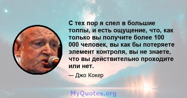 С тех пор я спел в большие толпы, и есть ощущение, что, как только вы получите более 100 000 человек, вы как бы потеряете элемент контроля, вы не знаете, что вы действительно проходите или нет.