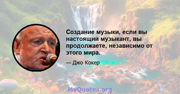 Создание музыки, если вы настоящий музыкант, вы продолжаете, независимо от этого мира.