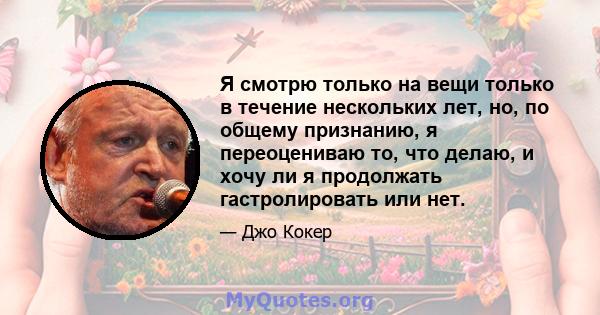 Я смотрю только на вещи только в течение нескольких лет, но, по общему признанию, я переоцениваю то, что делаю, и хочу ли я продолжать гастролировать или нет.