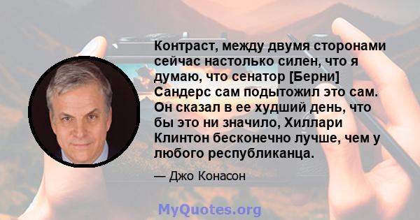 Контраст, между двумя сторонами сейчас настолько силен, что я думаю, что сенатор [Берни] Сандерс сам подытожил это сам. Он сказал в ее худший день, что бы это ни значило, Хиллари Клинтон бесконечно лучше, чем у любого