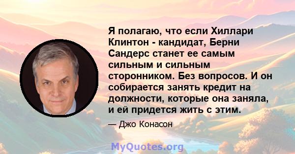 Я полагаю, что если Хиллари Клинтон - кандидат, Берни Сандерс станет ее самым сильным и сильным сторонником. Без вопросов. И он собирается занять кредит на должности, которые она заняла, и ей придется жить с этим.