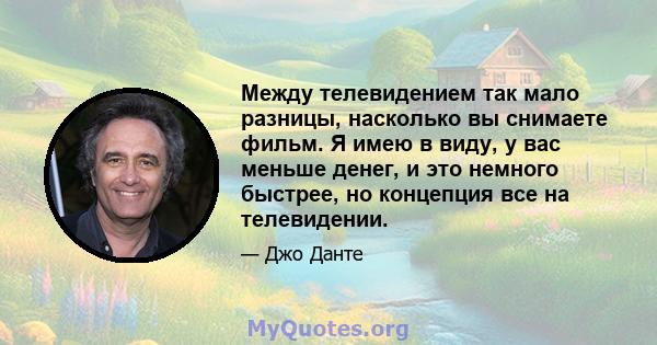 Между телевидением так мало разницы, насколько вы снимаете фильм. Я имею в виду, у вас меньше денег, и это немного быстрее, но концепция все на телевидении.