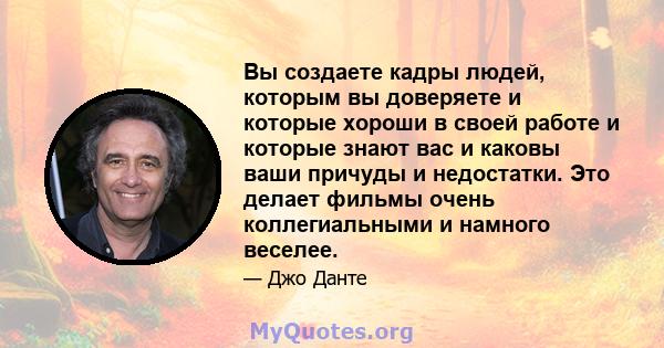 Вы создаете кадры людей, которым вы доверяете и которые хороши в своей работе и которые знают вас и каковы ваши причуды и недостатки. Это делает фильмы очень коллегиальными и намного веселее.