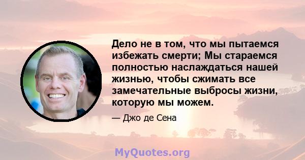 Дело не в том, что мы пытаемся избежать смерти; Мы стараемся полностью наслаждаться нашей жизнью, чтобы сжимать все замечательные выбросы жизни, которую мы можем.