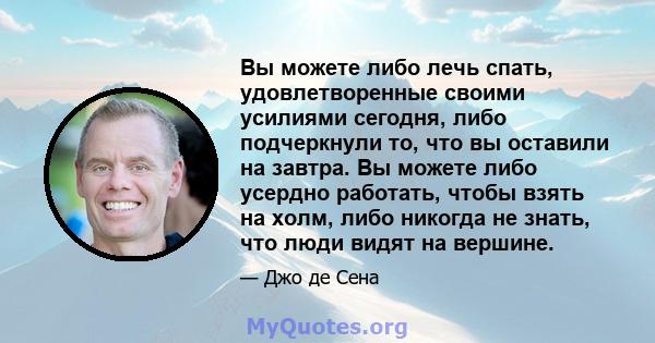 Вы можете либо лечь спать, удовлетворенные своими усилиями сегодня, либо подчеркнули то, что вы оставили на завтра. Вы можете либо усердно работать, чтобы взять на холм, либо никогда не знать, что люди видят на вершине.