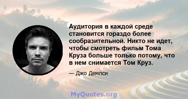 Аудитория в каждой среде становится гораздо более сообразительной. Никто не идет, чтобы смотреть фильм Тома Круза больше только потому, что в нем снимается Том Круз.