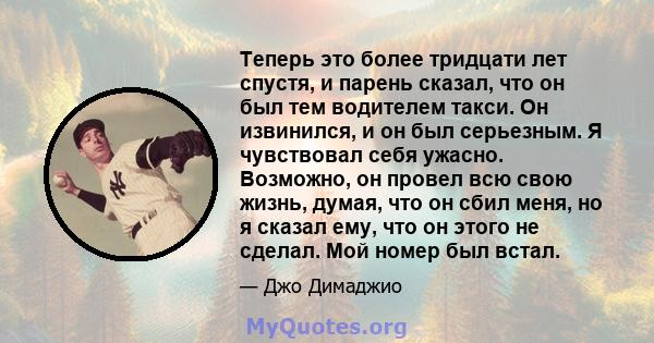 Теперь это более тридцати лет спустя, и парень сказал, что он был тем водителем такси. Он извинился, и он был серьезным. Я чувствовал себя ужасно. Возможно, он провел всю свою жизнь, думая, что он сбил меня, но я сказал 