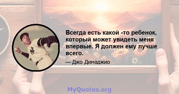 Всегда есть какой -то ребенок, который может увидеть меня впервые. Я должен ему лучше всего.