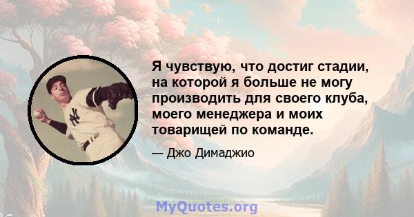 Я чувствую, что достиг стадии, на которой я больше не могу производить для своего клуба, моего менеджера и моих товарищей по команде.