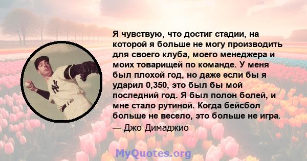 Я чувствую, что достиг стадии, на которой я больше не могу производить для своего клуба, моего менеджера и моих товарищей по команде. У меня был плохой год, но даже если бы я ударил 0,350, это был бы мой последний год.