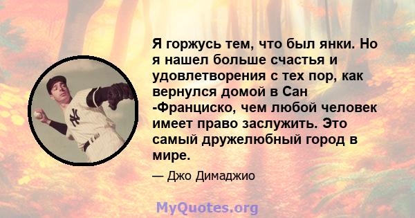 Я горжусь тем, что был янки. Но я нашел больше счастья и удовлетворения с тех пор, как вернулся домой в Сан -Франциско, чем любой человек имеет право заслужить. Это самый дружелюбный город в мире.