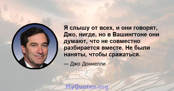 Я слышу от всех, и они говорят, Джо, нигде, но в Вашингтоне они думают, что не совместно разбирается вместе. Не были наняты, чтобы сражаться.