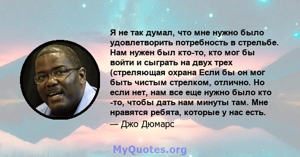 Я не так думал, что мне нужно было удовлетворить потребность в стрельбе. Нам нужен был кто-то, кто мог бы войти и сыграть на двух трех (стреляющая охрана Если бы он мог быть чистым стрелком, отлично. Но если нет, нам