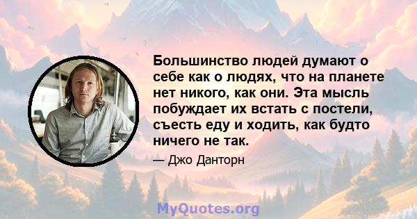 Большинство людей думают о себе как о людях, что на планете нет никого, как они. Эта мысль побуждает их встать с постели, съесть еду и ходить, как будто ничего не так.