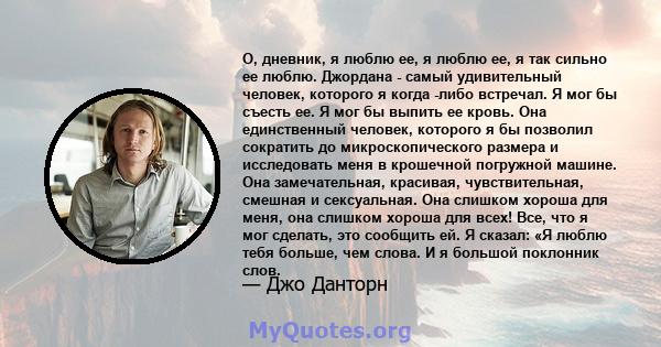 О, дневник, я люблю ее, я люблю ее, я так сильно ее люблю. Джордана - самый удивительный человек, которого я когда -либо встречал. Я мог бы съесть ее. Я мог бы выпить ее кровь. Она единственный человек, которого я бы