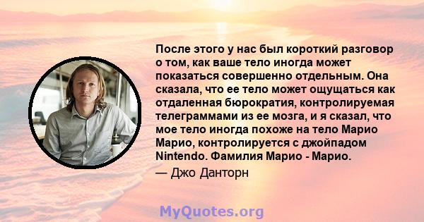 После этого у нас был короткий разговор о том, как ваше тело иногда может показаться совершенно отдельным. Она сказала, что ее тело может ощущаться как отдаленная бюрократия, контролируемая телеграммами из ее мозга, и я 