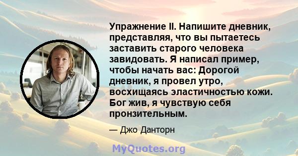 Упражнение II. Напишите дневник, представляя, что вы пытаетесь заставить старого человека завидовать. Я написал пример, чтобы начать вас: Дорогой дневник, я провел утро, восхищаясь эластичностью кожи. Бог жив, я