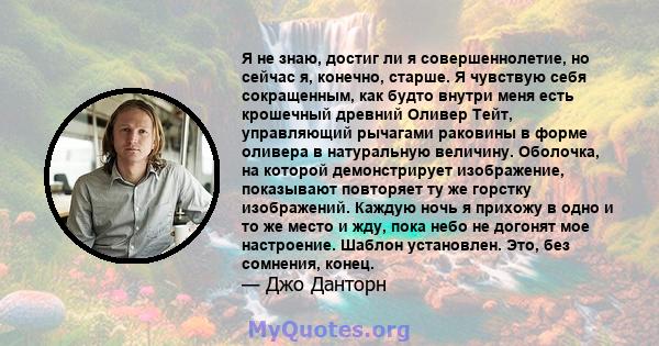 Я не знаю, достиг ли я совершеннолетие, но сейчас я, конечно, старше. Я чувствую себя сокращенным, как будто внутри меня есть крошечный древний Оливер Тейт, управляющий рычагами раковины в форме оливера в натуральную