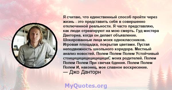 Я считаю, что единственный способ пройти через жизнь - это представить себя в совершенно отключенной реальности. Я часто представляю, как люди отреагируют на мою смерть. Гуд мистера Данторна, когда он делает объявление. 